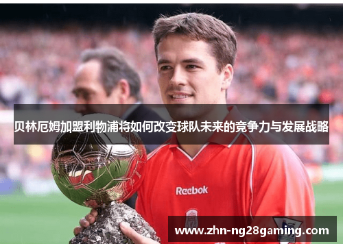 贝林厄姆加盟利物浦将如何改变球队未来的竞争力与发展战略