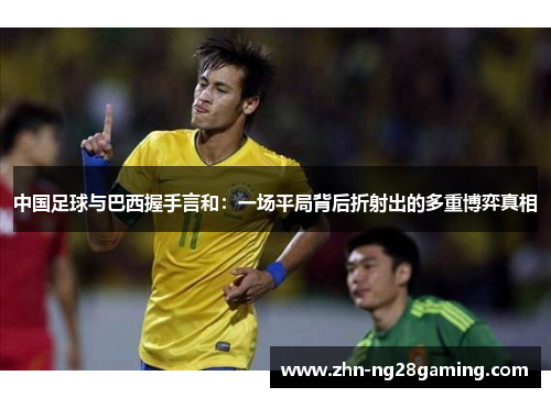 中国足球与巴西握手言和:一场平局背后折射出的多重博弈真相 中国足球与巴西握手言和:一场平局背后折射出的多重博弈真相