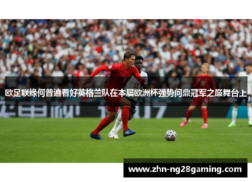 欧足联缘何普遍看好英格兰队在本届欧洲杯强势问鼎冠军之巅舞台上 欧足联缘何普遍看好英格兰队在本届欧洲杯强势问鼎冠军之巅舞台上