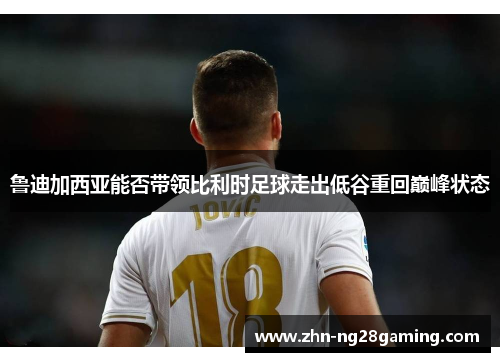 鲁迪加西亚能否带领比利时足球走出低谷重回巅峰状态