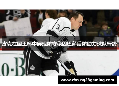 皮克在国王杯中展现防守稳固巴萨后防助力球队晋级