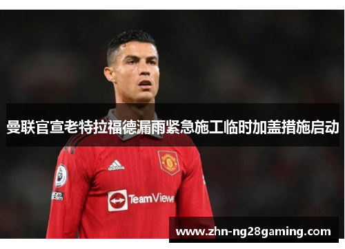 曼联官宣老特拉福德漏雨紧急施工临时加盖措施启动