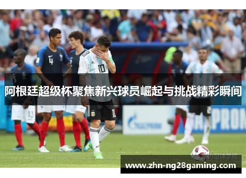 阿根廷超级杯聚焦新兴球员崛起与挑战精彩瞬间 阿根廷超级杯聚焦新兴球员崛起与挑战精彩瞬间