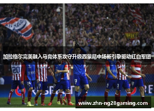 加拉格尔完美融入马竞体系攻守升级西蒙尼中场新引擎驱动红白军团