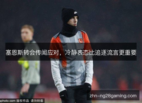 塞恩斯转会传闻应对,冷静表态比追逐流言更重要 塞恩斯转会传闻应对,冷静表态比追逐流言更重要